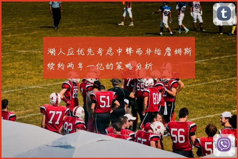 湖人应优先考虑中锋而非给詹姆斯续约两年一亿的策略分析