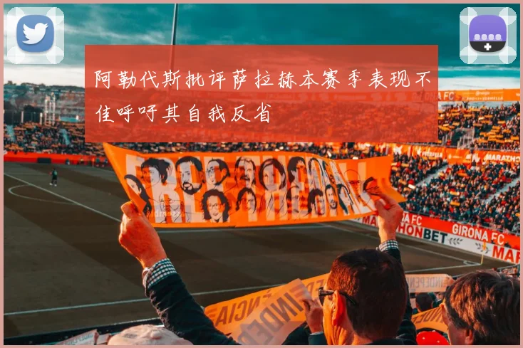 阿勒代斯批评萨拉赫本赛季表现不佳呼吁其自我反省