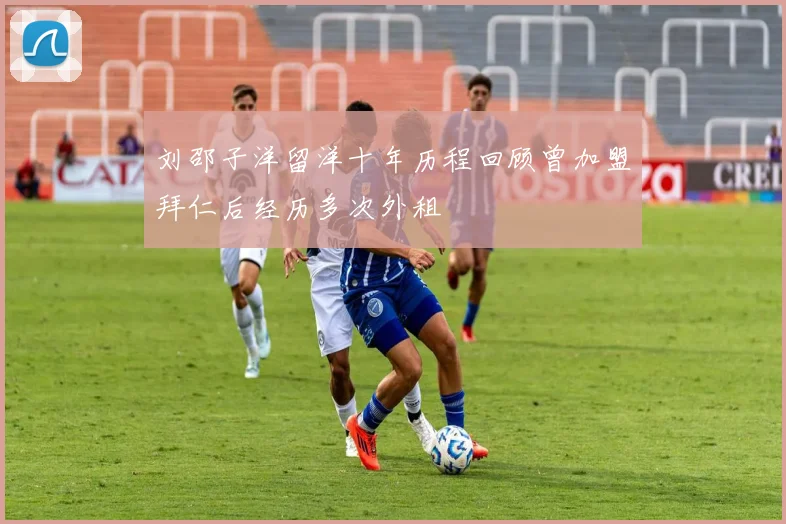 刘邵子洋留洋十年历程回顾曾加盟拜仁后经历多次外租