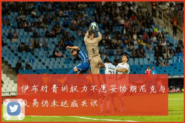 伊布对青训权力不愿妥协朗尼克与交易仍未达成共识