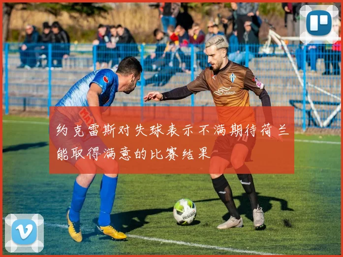 约克雷斯对失球表示不满期待荷兰能取得满意的比赛结果