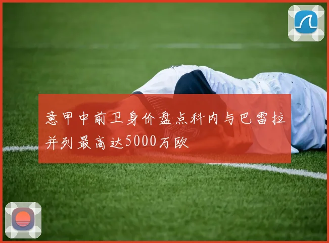 意甲中前卫身价盘点科内与巴雷拉并列最高达5000万欧