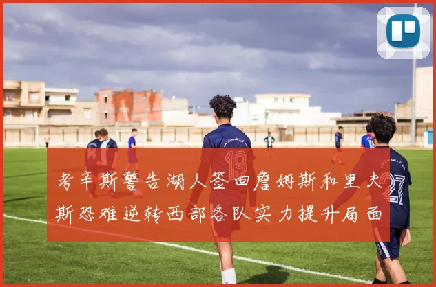 考辛斯警告湖人签回詹姆斯和里夫斯恐难逆转西部各队实力提升局面