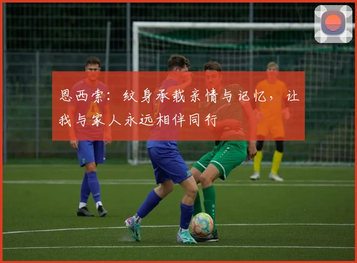 恩西索:纹身承载亲情与记忆,让我与家人永远相伴同行