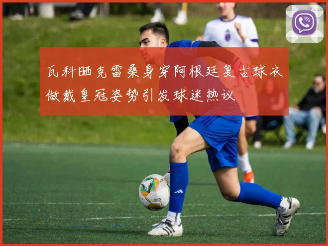 瓦科晒克雷桑身穿阿根廷复古球衣做戴皇冠姿势引发球迷热议