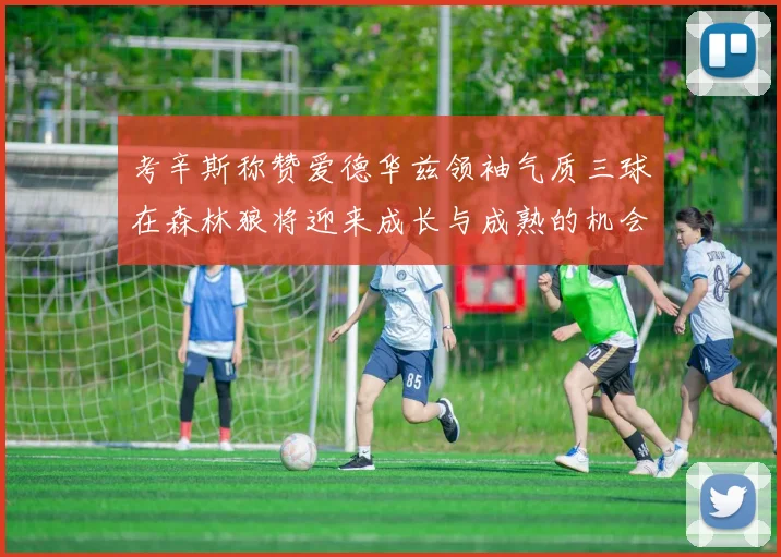 考辛斯称赞爱德华兹领袖气质三球在森林狼将迎来成长与成熟的机会