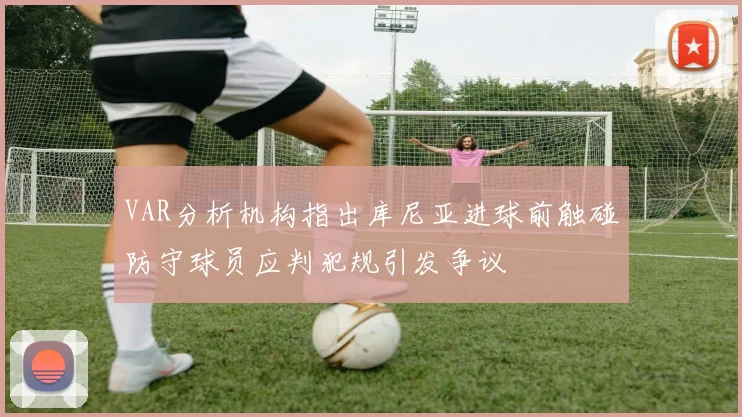 VAR分析机构指出库尼亚进球前触碰防守球员应判犯规引发争议