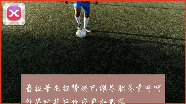 普拉蒂尼称赞姆巴佩尽职尽责呼吁外界对其评价应更加宽容