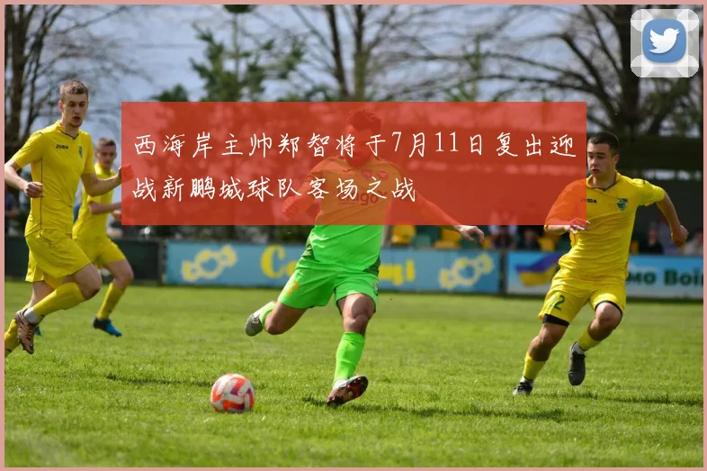 西海岸主帅郑智将于7月11日复出迎战新鹏城球队客场之战