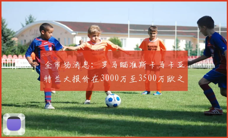 全市场消息：罗马瞄准斯卡马卡亚特兰大报价在3000万至3500万欧之间