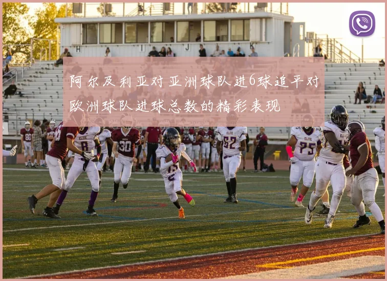 阿尔及利亚对亚洲球队进6球追平对欧洲球队进球总数的精彩表现