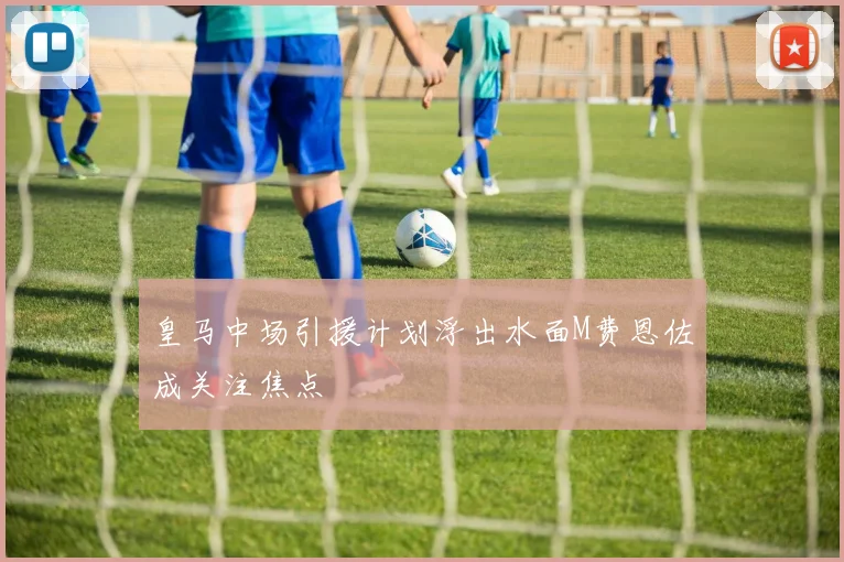 皇马中场引援计划浮出水面M费恩佐成关注焦点