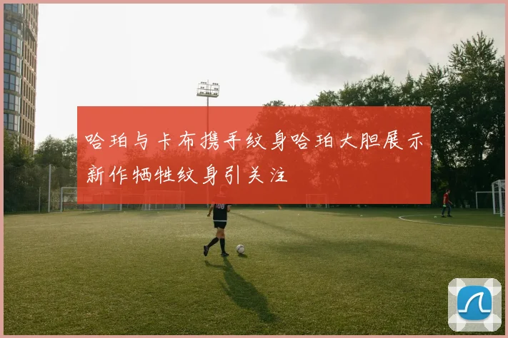 哈珀与卡布携手纹身哈珀大胆展示新作牺牲纹身引关注