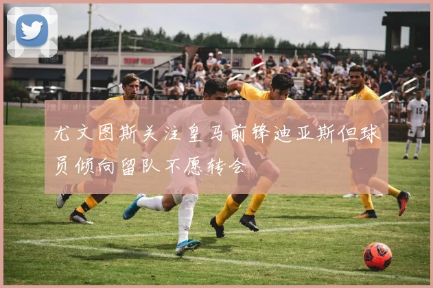 尤文图斯关注皇马前锋迪亚斯但球员倾向留队不愿转会