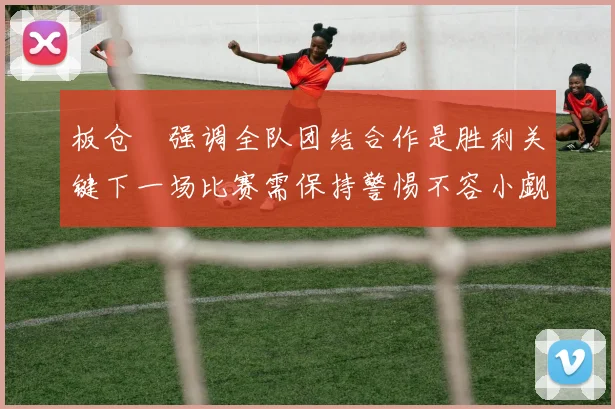 板仓滉强调全队团结合作是胜利关键下一场比赛需保持警惕不容小觑