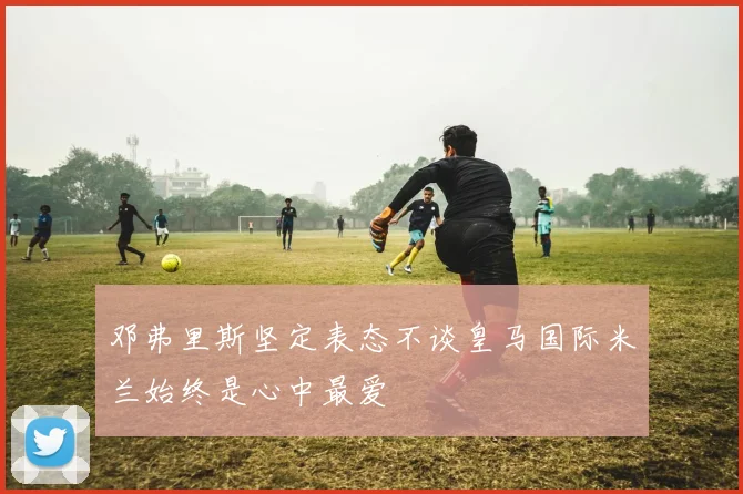 邓弗里斯坚定表态不谈皇马国际米兰始终是心中最爱