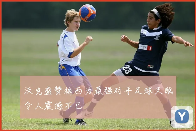 沃克盛赞梅西为最强对手足球天赋令人震撼不已