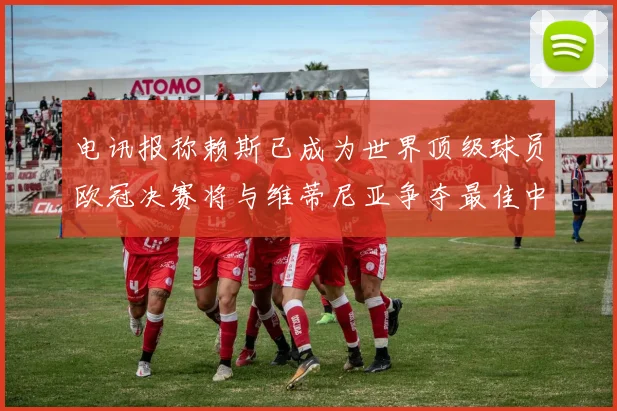 电讯报称赖斯已成为世界顶级球员欧冠决赛将与维蒂尼亚争夺最佳中场称号