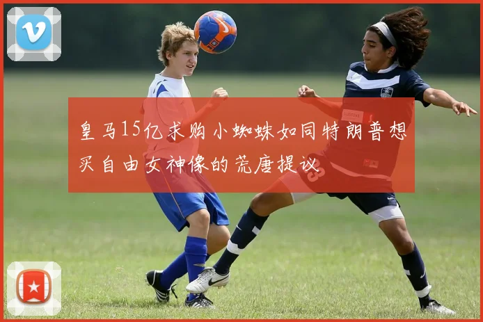 皇马15亿求购小蜘蛛如同特朗普想买自由女神像的荒唐提议