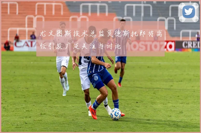 尤文图斯技术总监莫德斯托即将离任引发广泛关注与讨论