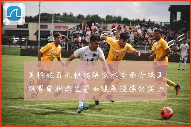 吴艳妮百米栏起跑技术全面升级亚锦赛前状态显著回暖展现强劲实力