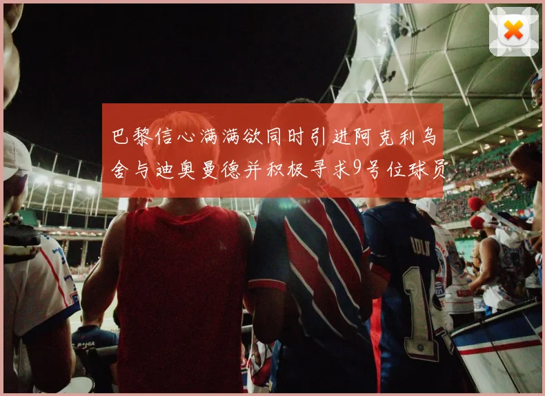 巴黎信心满满欲同时引进阿克利乌舍与迪奥曼德并积极寻求9号位球员