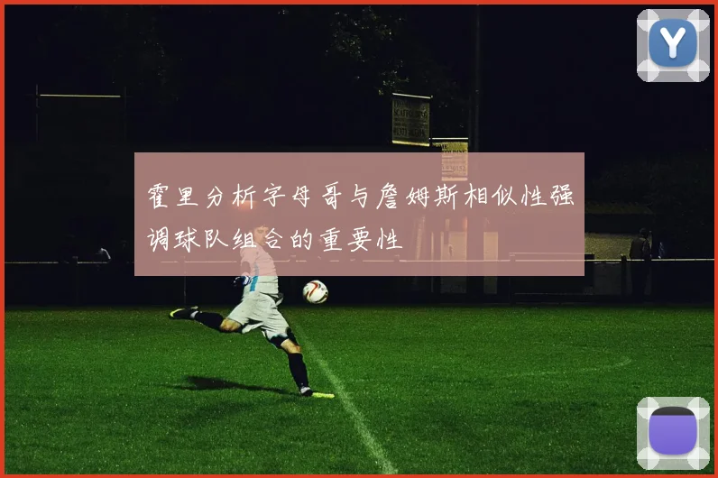 霍里分析字母哥与詹姆斯相似性强调球队组合的重要性