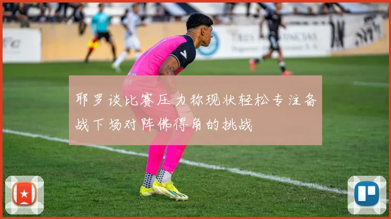 耶罗谈比赛压力称现状轻松专注备战下场对阵佛得角的挑战